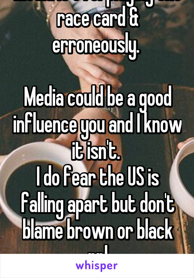 Media is overplaying the race card & erroneously. 

Media could be a good influence you and I know it isn't. 
I do fear the US is falling apart but don't blame brown or black ppl
I blame Jews