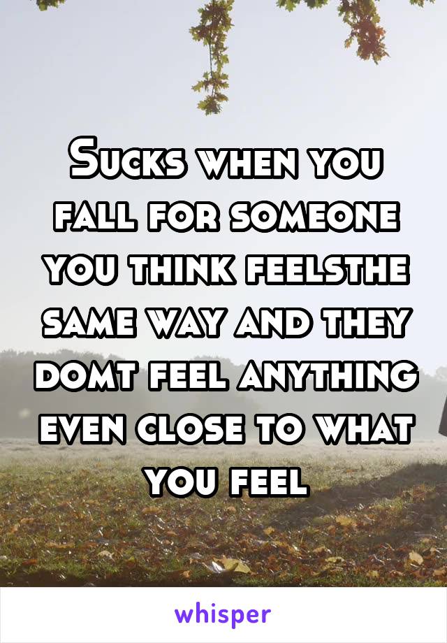 Sucks when you fall for someone you think feelsthe same way and they domt feel anything even close to what you feel