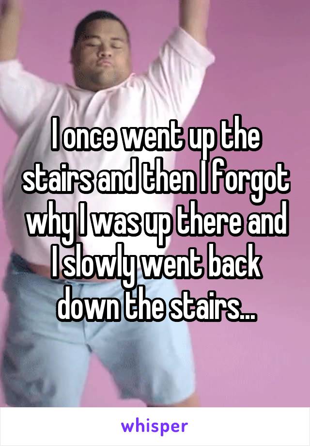 I once went up the stairs and then I forgot why I was up there and I slowly went back down the stairs...