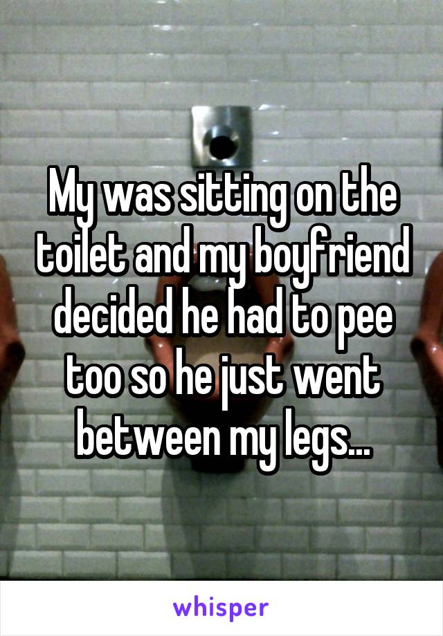 My was sitting on the toilet and my boyfriend decided he had to pee too so he just went between my legs...