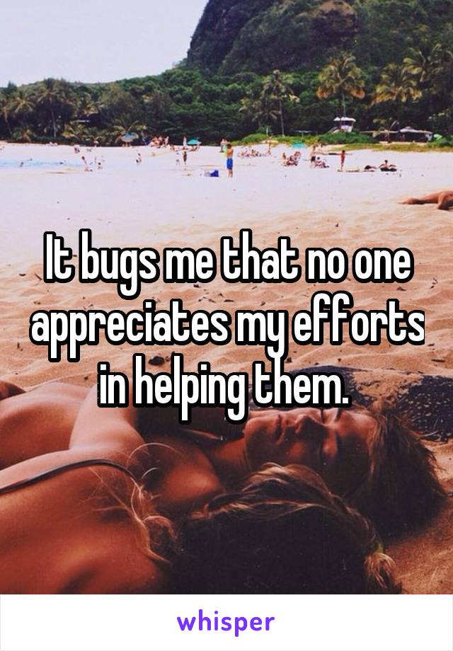 It bugs me that no one appreciates my efforts in helping them. 