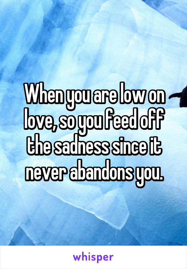 When you are low on love, so you feed off the sadness since it never abandons you.