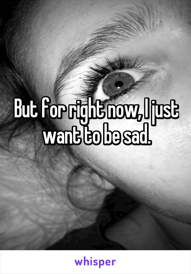 But for right now, I just want to be sad.
