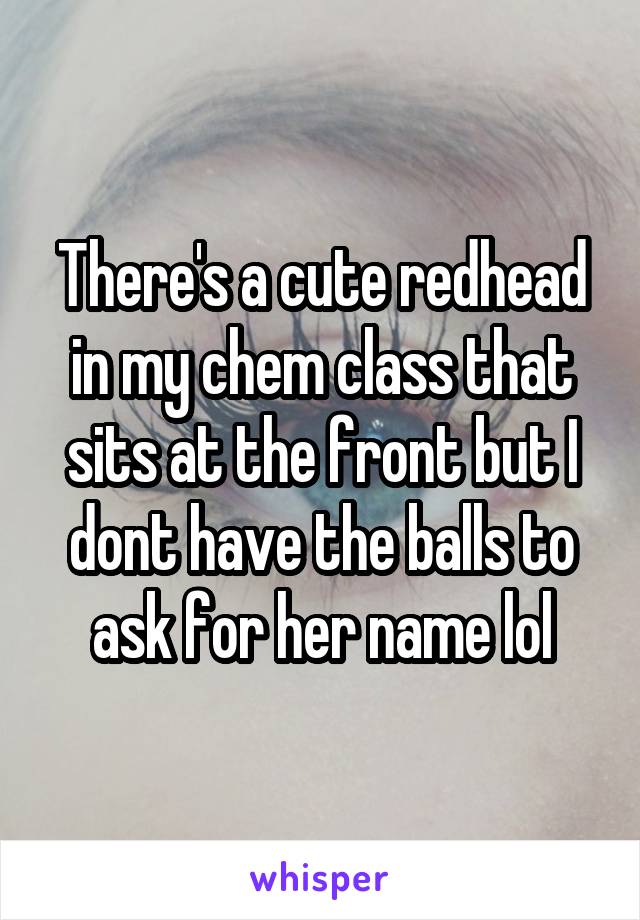 There's a cute redhead in my chem class that sits at the front but I dont have the balls to ask for her name lol