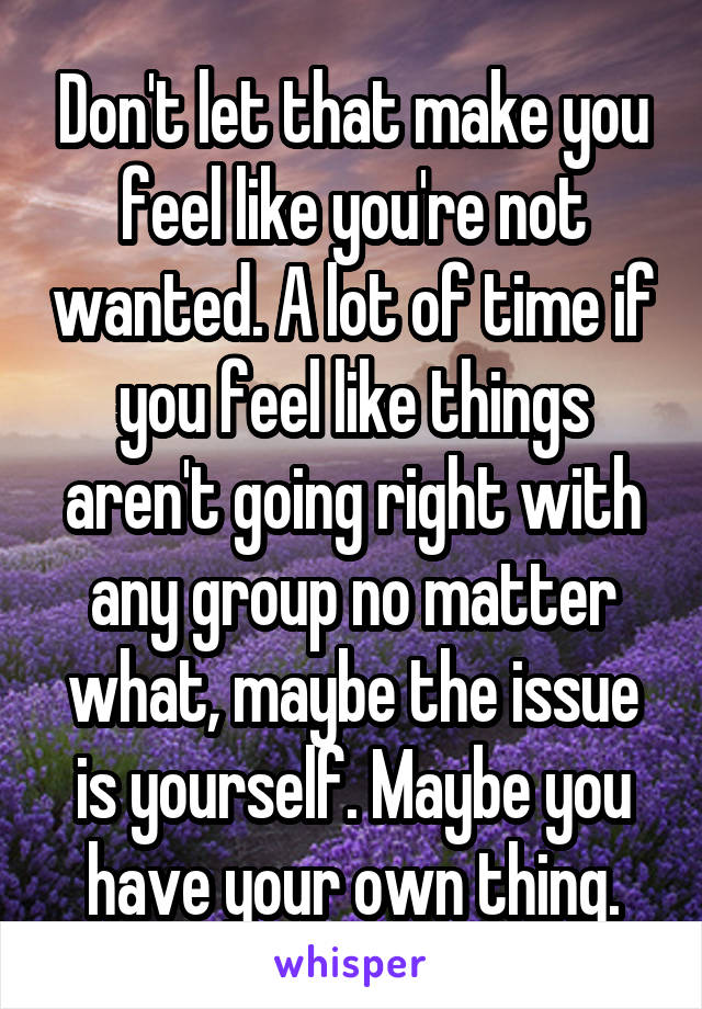 Don't let that make you feel like you're not wanted. A lot of time if you feel like things aren't going right with any group no matter what, maybe the issue is yourself. Maybe you have your own thing.