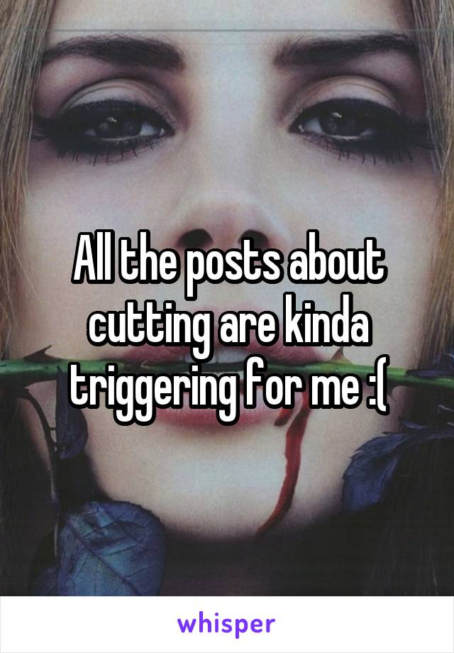 All the posts about cutting are kinda triggering for me :(