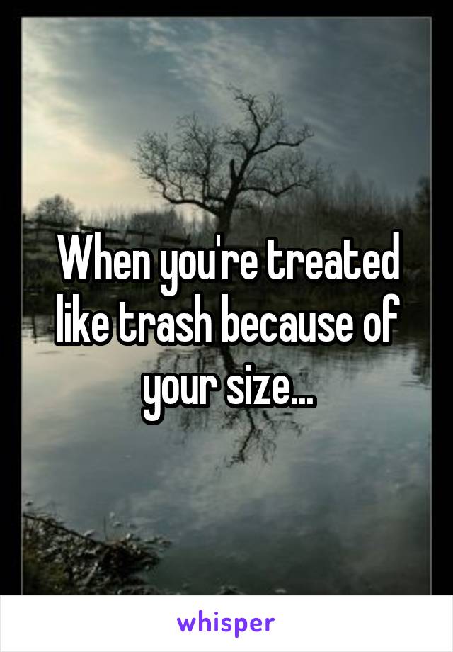 When you're treated like trash because of your size...