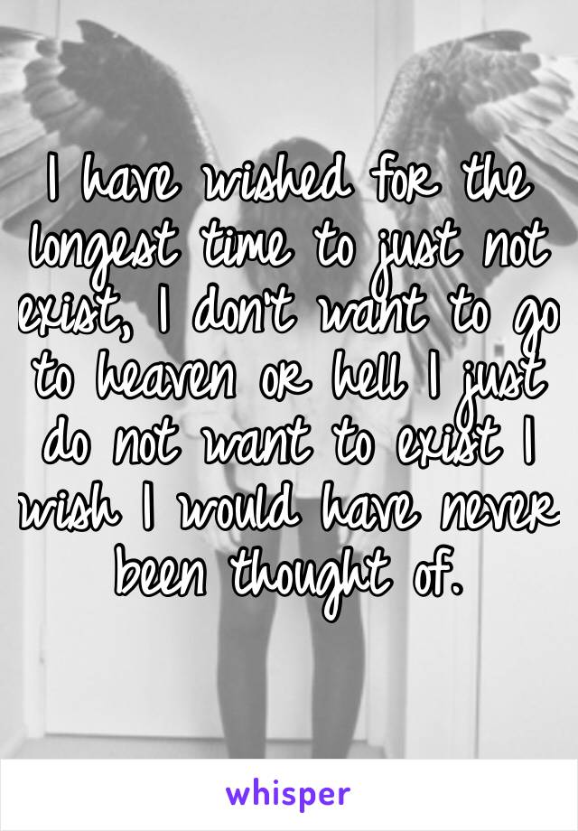 I have wished for the longest time to just not exist, I don’t want to go to heaven or hell I just do not want to exist I wish I would have never been thought of.