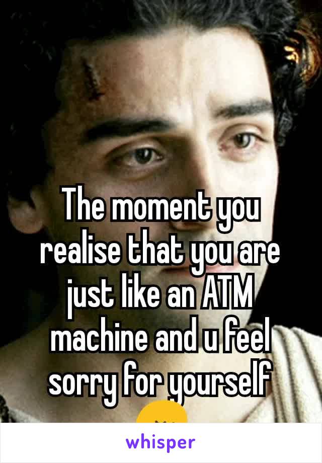 The moment you realise that you are just like an ATM machine and u feel sorry for yourself 😔