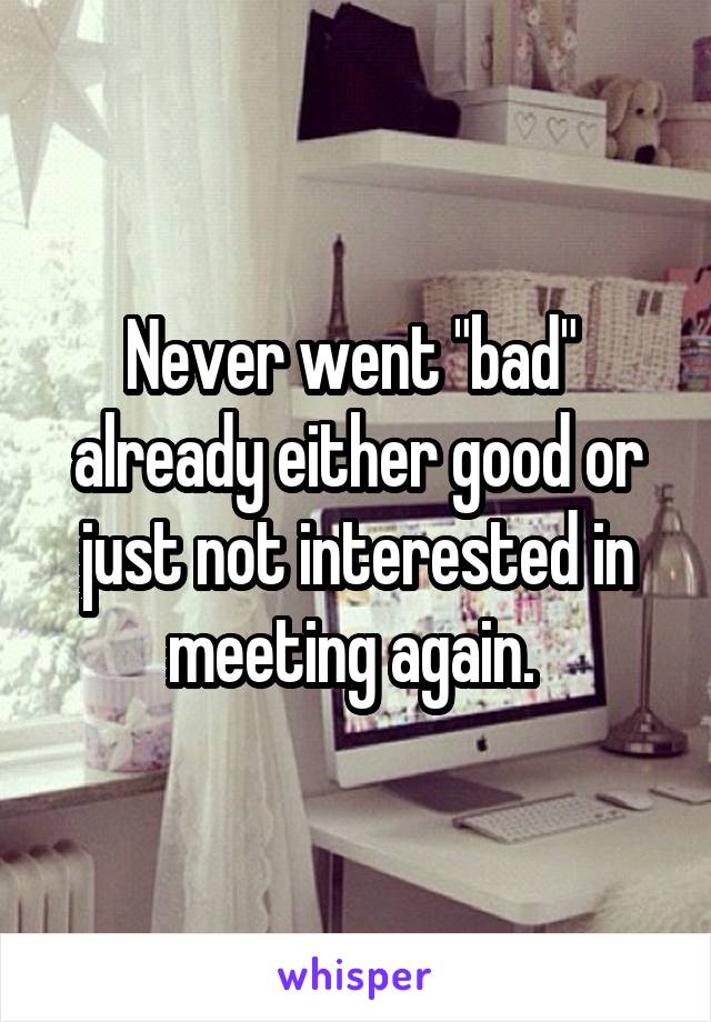 Never went "bad"  already either good or just not interested in meeting again. 