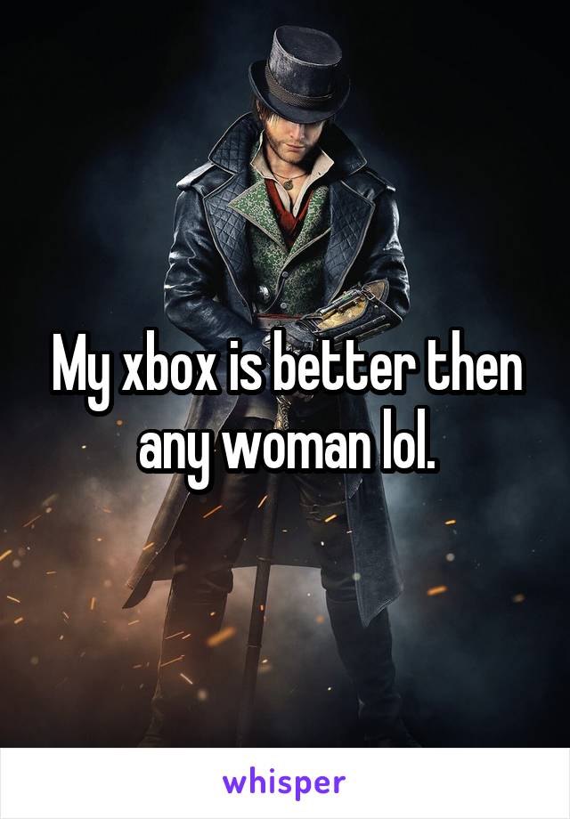 My xbox is better then any woman lol.