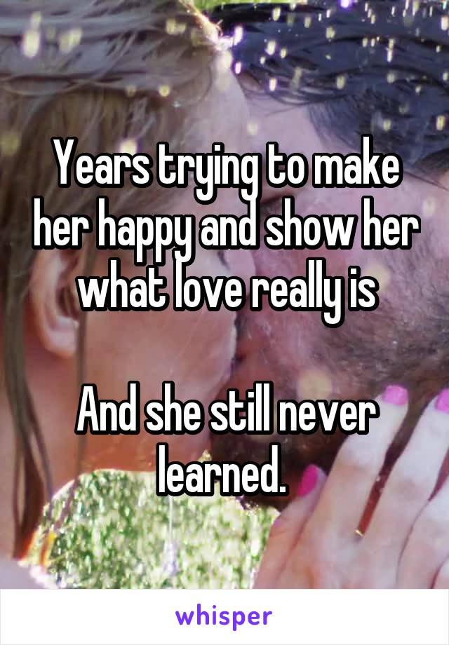 Years trying to make her happy and show her what love really is

And she still never learned. 