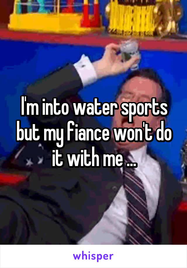 I'm into water sports but my fiance won't do it with me ...