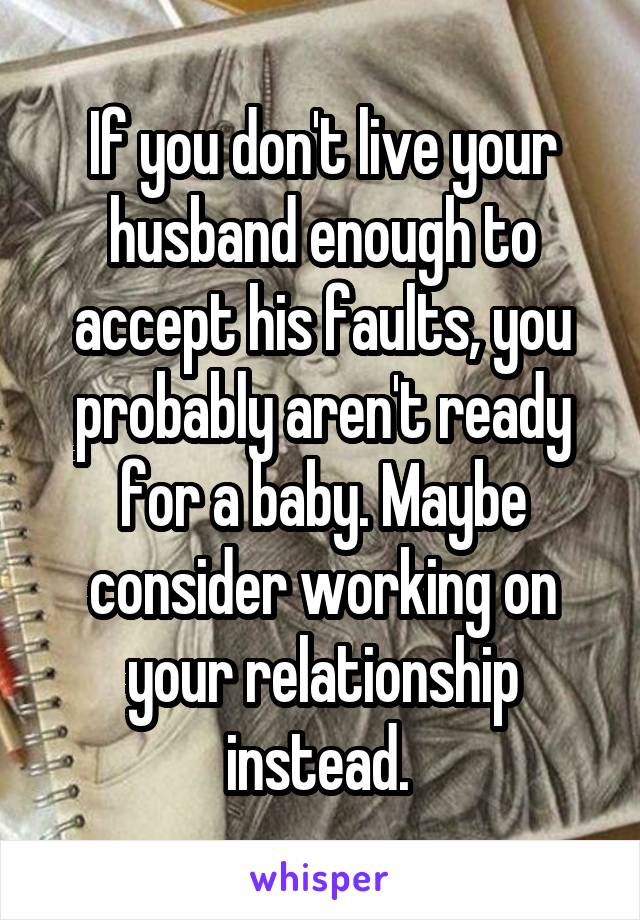 If you don't live your husband enough to accept his faults, you probably aren't ready for a baby. Maybe consider working on your relationship instead. 