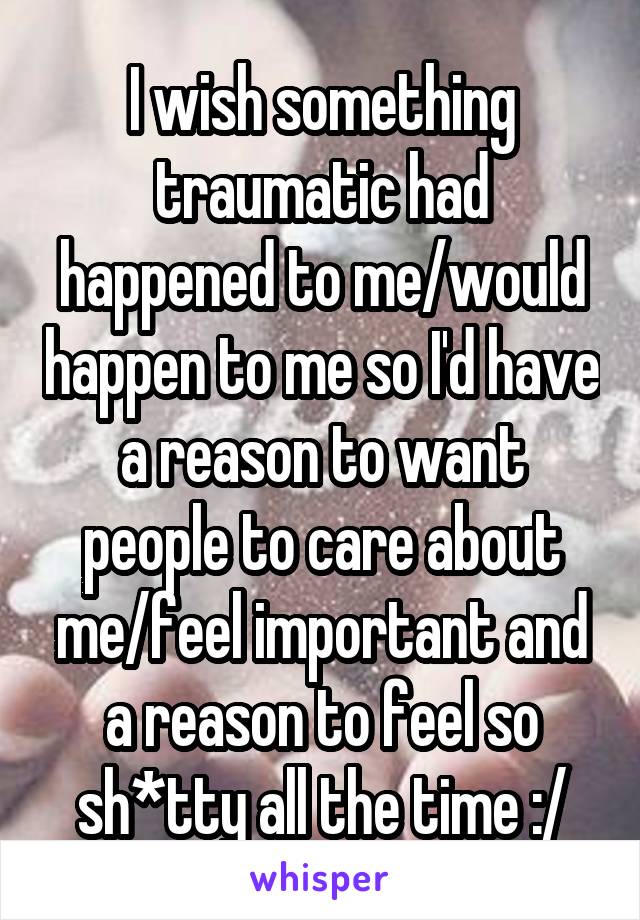 I wish something traumatic had happened to me/would happen to me so I'd have a reason to want people to care about me/feel important and a reason to feel so sh*tty all the time :/