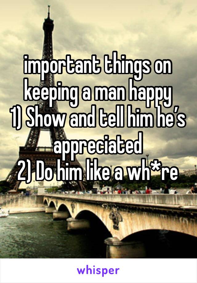 important things on keeping a man happy
1) Show and tell him he’s appreciated
2) Do him like a wh*re
