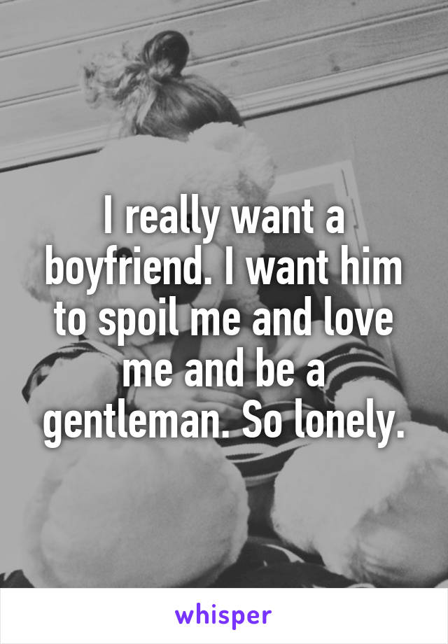 I really want a boyfriend. I want him to spoil me and love me and be a gentleman. So lonely.