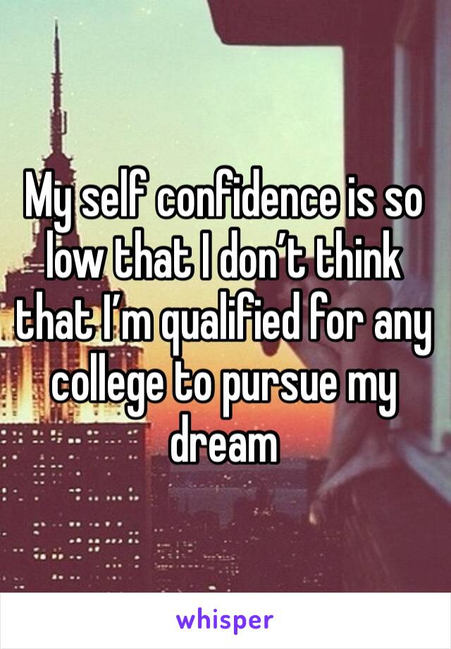 My self confidence is so low that I don’t think that I’m qualified for any college to pursue my dream