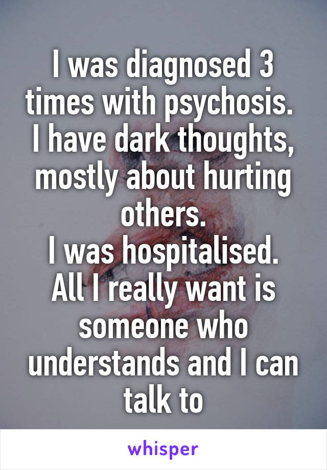 I was diagnosed 3 times with psychosis. 
I have dark thoughts, mostly about hurting others.
I was hospitalised.
All I really want is someone who understands and I can talk to