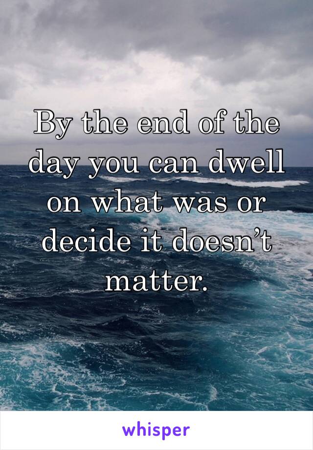 By the end of the day you can dwell on what was or decide it doesn’t matter.