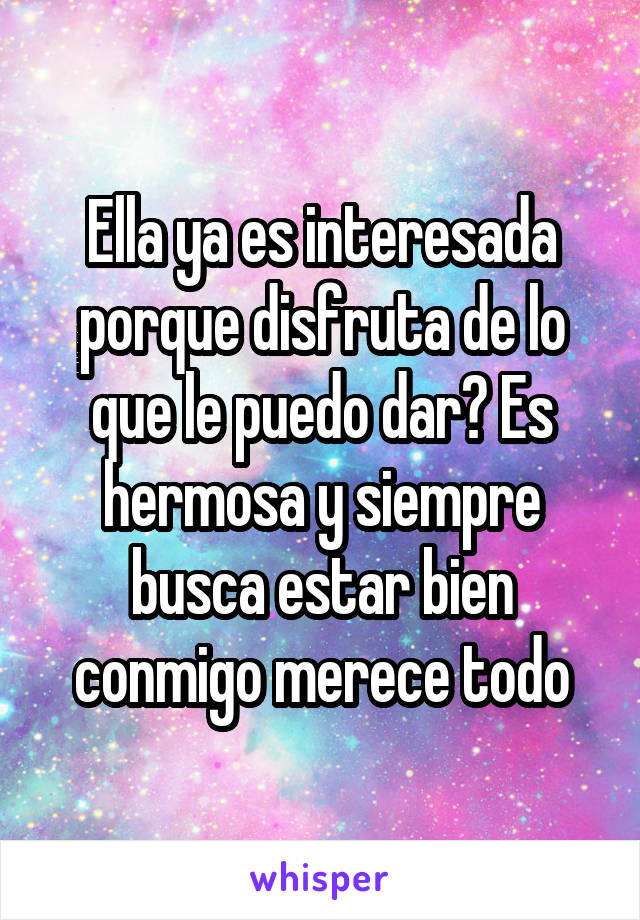 Ella ya es interesada porque disfruta de lo que le puedo dar? Es hermosa y siempre busca estar bien conmigo merece todo