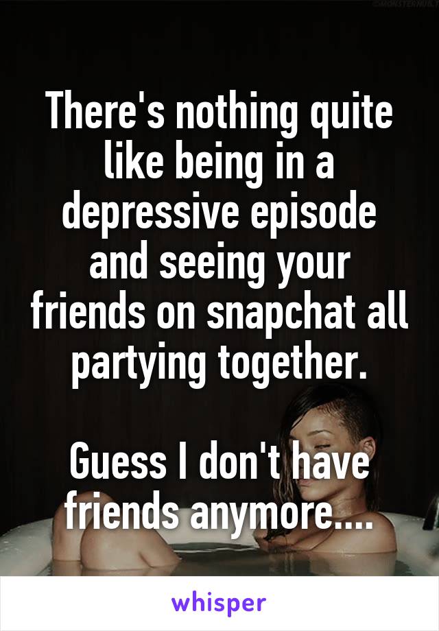 There's nothing quite like being in a depressive episode and seeing your friends on snapchat all partying together.

Guess I don't have friends anymore....