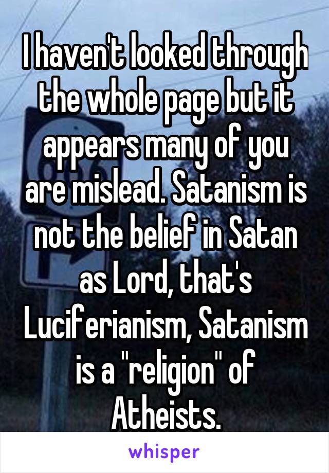 I haven't looked through the whole page but it appears many of you are mislead. Satanism is not the belief in Satan as Lord, that's Luciferianism, Satanism is a "religion" of Atheists.