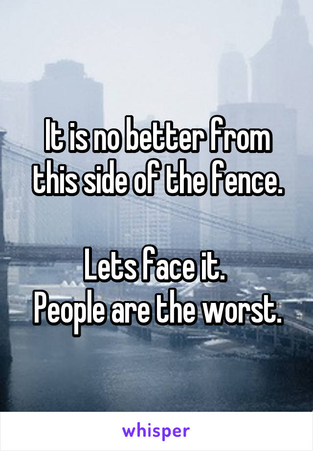 It is no better from this side of the fence.

Lets face it. 
People are the worst.