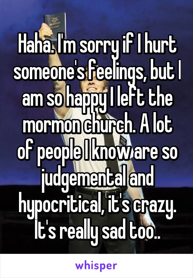 Haha. I'm sorry if I hurt someone's feelings, but I am so happy I left the mormon church. A lot of people I know are so judgemental and hypocritical, it's crazy. It's really sad too..