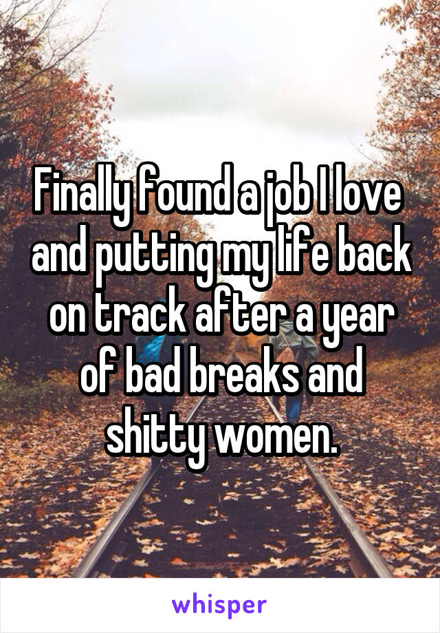 Finally found a job I love  and putting my life back on track after a year of bad breaks and shitty women.