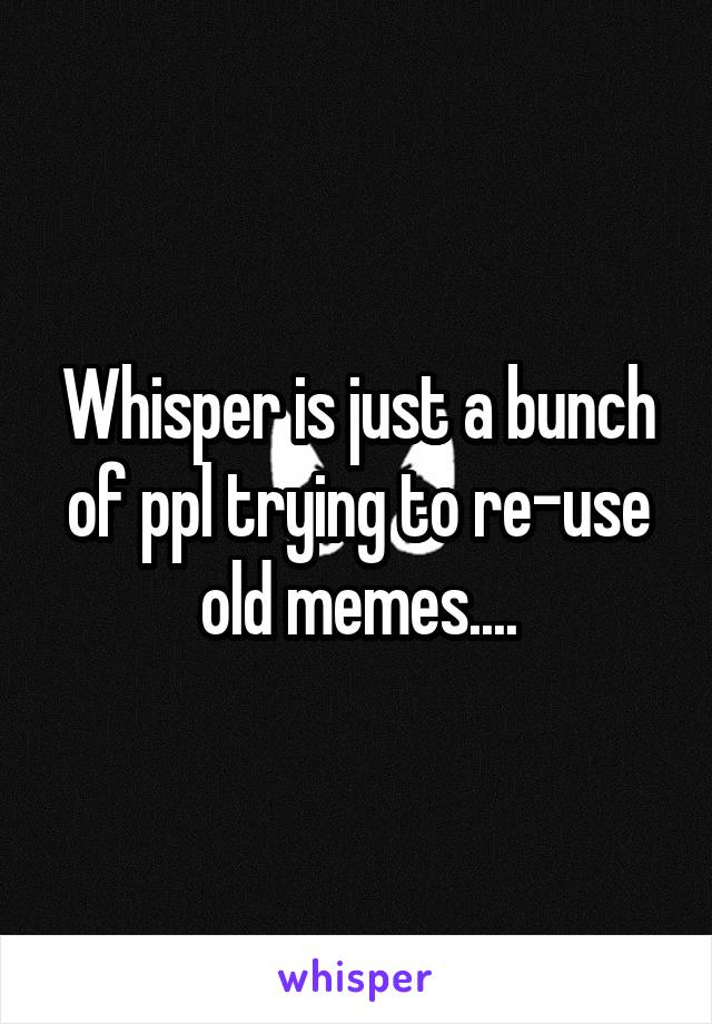 Whisper is just a bunch of ppl trying to re-use old memes....