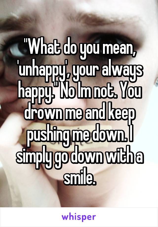 "What do you mean, 'unhappy', your always happy." No Im not. You drown me and keep pushing me down. I simply go down with a smile.