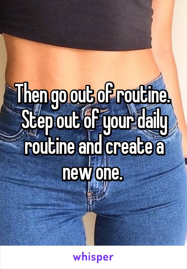 Then go out of routine. 
Step out of your daily routine and create a new one. 