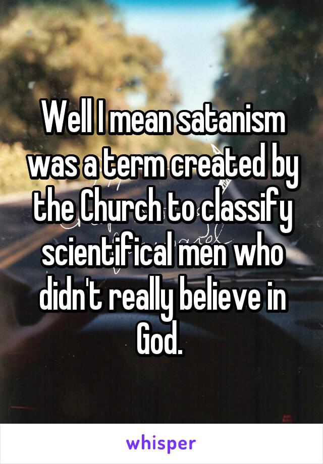 Well I mean satanism was a term created by the Church to classify scientifical men who didn't really believe in God. 