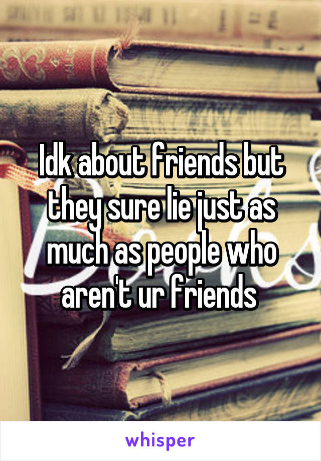 Idk about friends but they sure lie just as much as people who aren't ur friends 