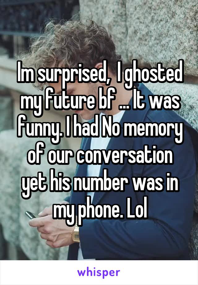 Im surprised,  I ghosted my future bf ... It was funny. I had No memory of our conversation yet his number was in my phone. Lol