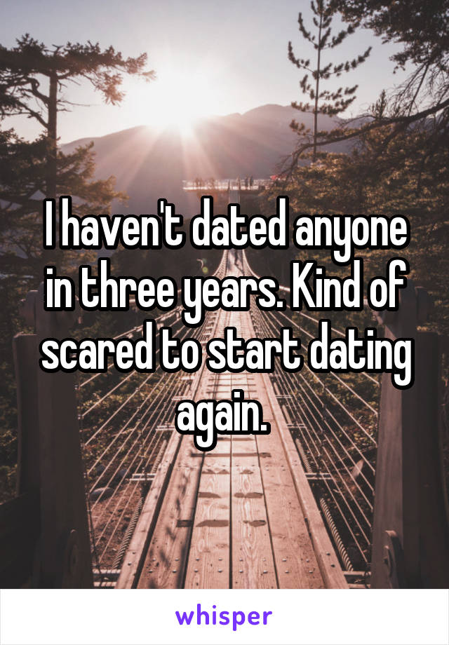 I haven't dated anyone in three years. Kind of scared to start dating again. 