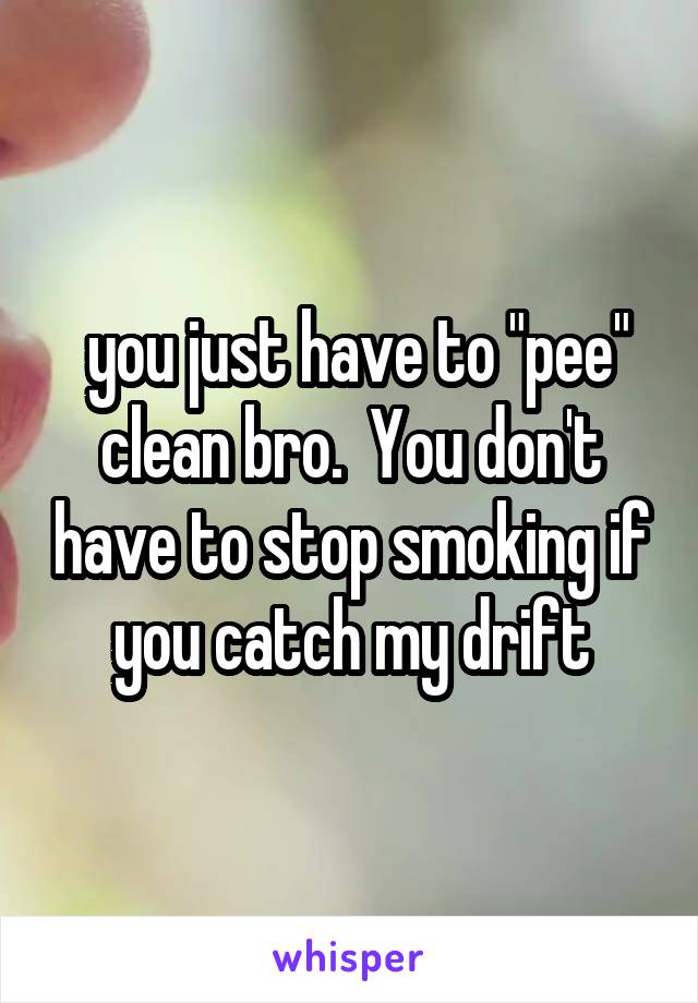  you just have to "pee" clean bro.  You don't have to stop smoking if you catch my drift