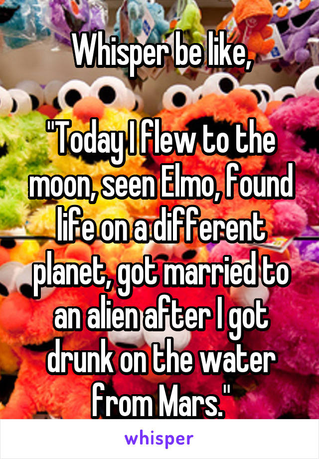 Whisper be like,

"Today I flew to the moon, seen Elmo, found life on a different planet, got married to an alien after I got drunk on the water from Mars."