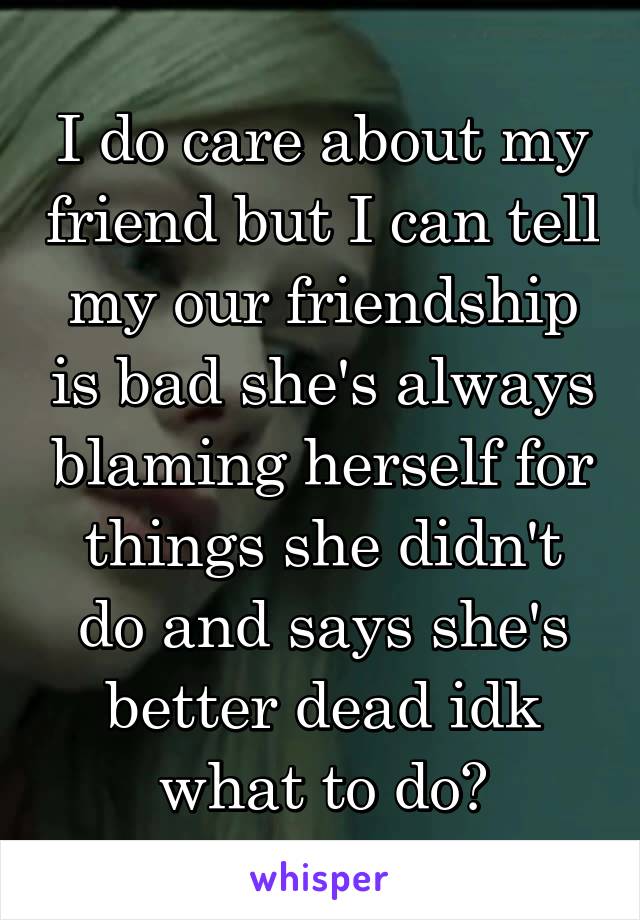 I do care about my friend but I can tell my our friendship is bad she's always blaming herself for things she didn't do and says she's better dead idk what to do?