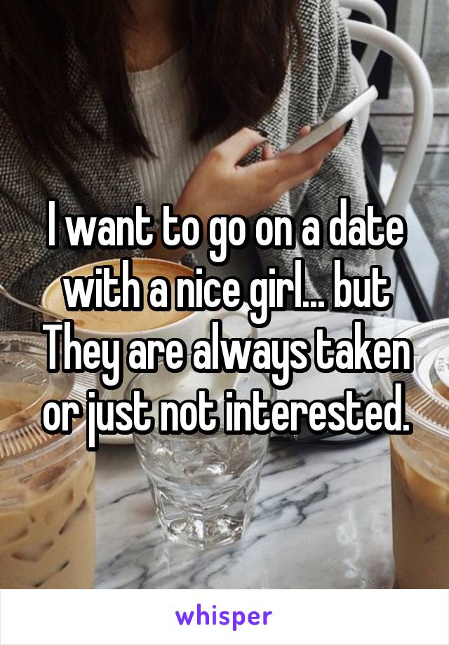 I want to go on a date with a nice girl... but They are always taken or just not interested.