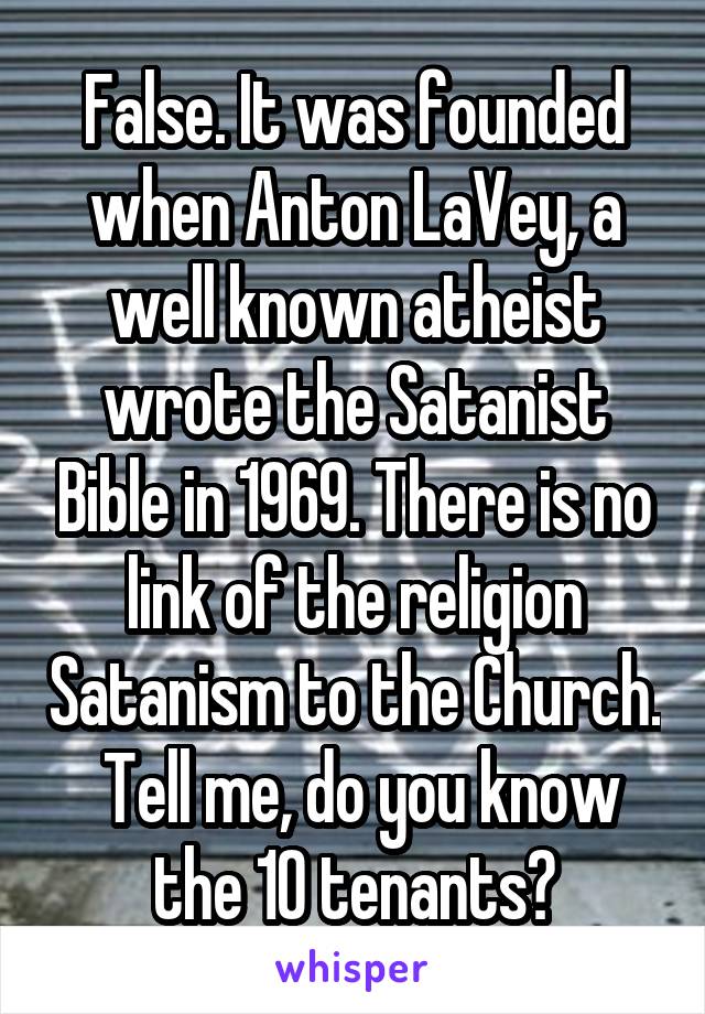 False. It was founded when Anton LaVey, a well known atheist wrote the Satanist Bible in 1969. There is no link of the religion Satanism to the Church.  Tell me, do you know the 10 tenants?