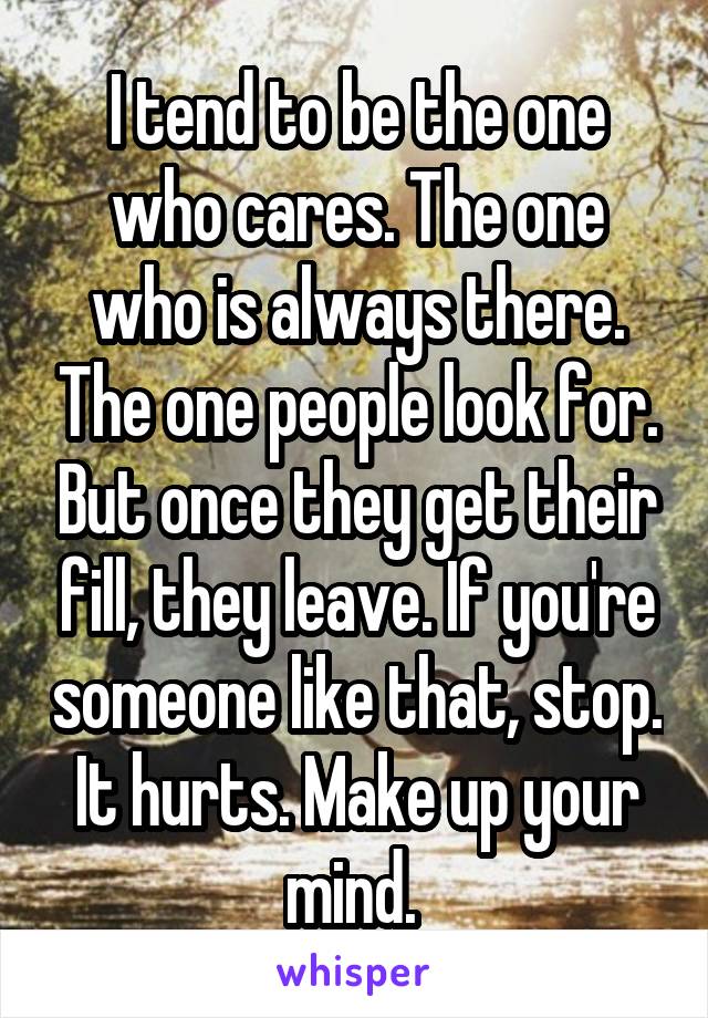 I tend to be the one who cares. The one who is always there. The one people look for. But once they get their fill, they leave. If you're someone like that, stop. It hurts. Make up your mind. 