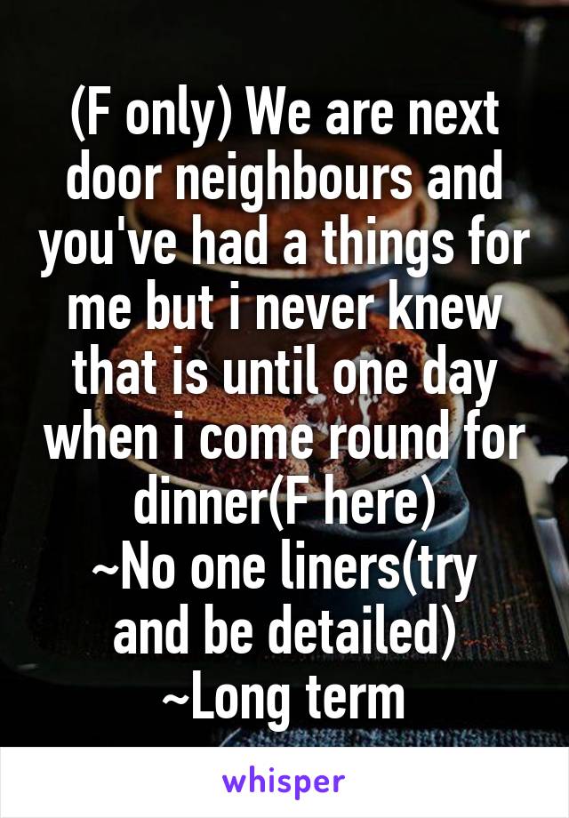 (F only) We are next door neighbours and you've had a things for me but i never knew that is until one day when i come round for dinner(F here)
~No one liners(try and be detailed)
~Long term