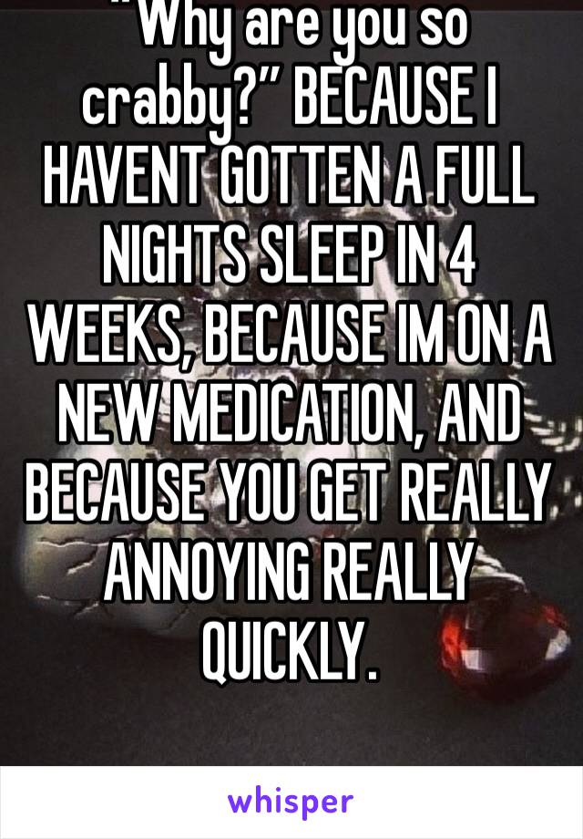 “Why are you so crabby?” BECAUSE I HAVENT GOTTEN A FULL NIGHTS SLEEP IN 4 WEEKS, BECAUSE IM ON A NEW MEDICATION, AND BECAUSE YOU GET REALLY ANNOYING REALLY QUICKLY.