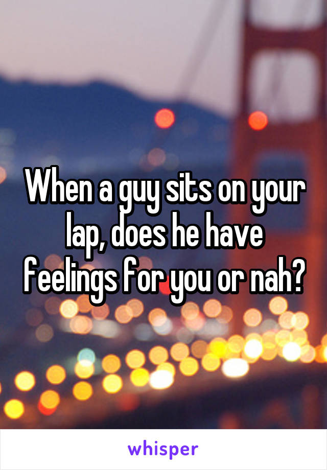 When a guy sits on your lap, does he have feelings for you or nah?