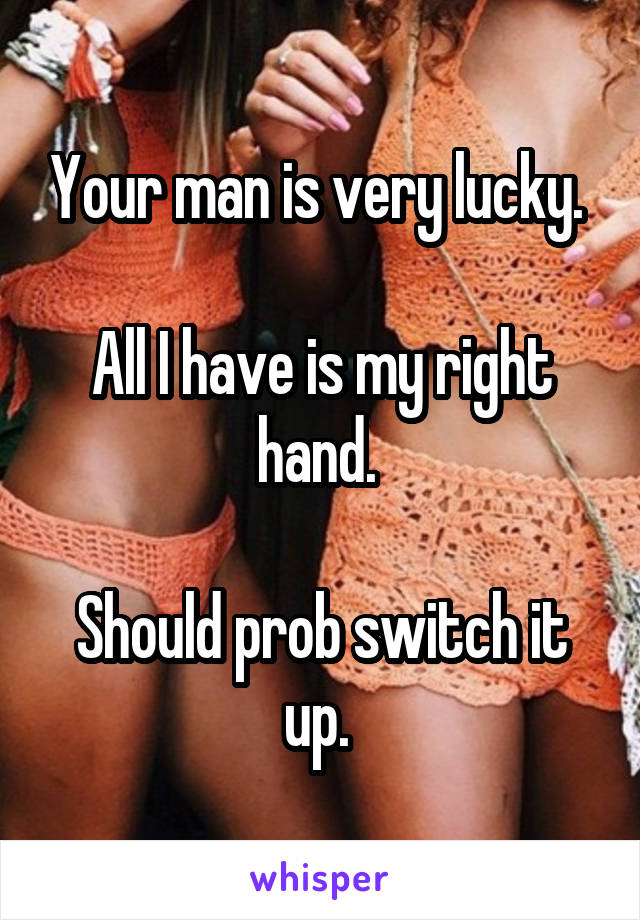 Your man is very lucky. 

All I have is my right hand. 

Should prob switch it up. 