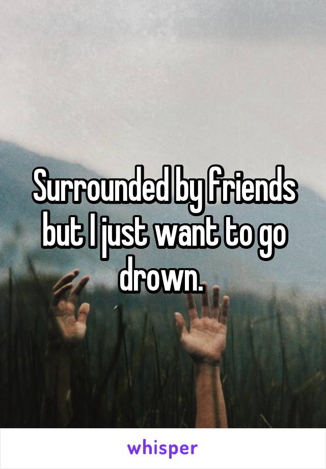 Surrounded by friends but I just want to go drown. 