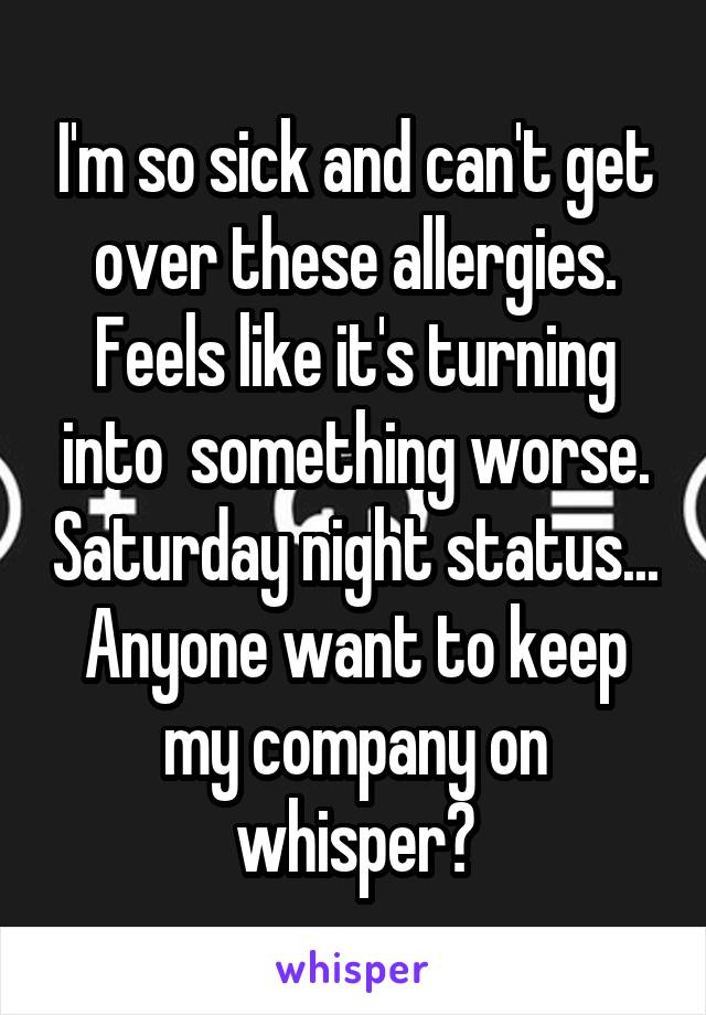 I'm so sick and can't get over these allergies. Feels like it's turning into  something worse. Saturday night status... Anyone want to keep my company on whisper?