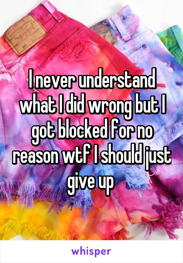 I never understand what I did wrong but I got blocked for no reason wtf I should just give up 